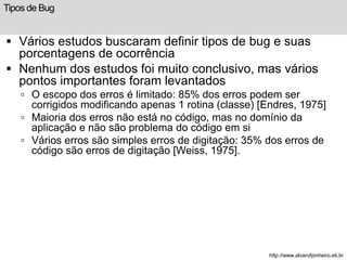 Tipos de Bug 
 Vários estudos buscaram definir tipos de bug e suas 
porcentagens de ocorrência 
 Nenhum dos estudos foi ...