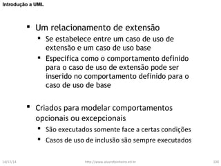 IInnttrroodduuççããoo aa UUMMLL 
 Um relacionamento de extensão 
 Se estabelece entre um caso de uso de 
extensão e um caso de uso base 
 Especifica como o comportamento definido 
para o caso de uso de extensão pode ser 
inserido no comportamento definido para o 
caso de uso de base 
 Criados para modelar comportamentos 
opcionais ou excepcionais 
 São executados somente face a certas condições 
 Casos de uso de inclusão são sempre executados 
14/12/14 http://www.alvarofpinheiro.eti.br 100 
 