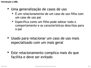 IInnttrroodduuççããoo aa UUMMLL 
 Uma generalização de casos de uso 
 É um relacionamento de um caso de uso filho com 
um caso de uso pai 
 Especifica como um filho pode adotar todo o 
comportamento e as características descritas para 
o pai 
 Usado para relacionar um caso de uso mais 
especializado com um mais geral 
 Este relacionamento complica mais do que 
facilita e deve ser evitado 
14/12/14 http://www.alvarofpinheiro.eti.br 103 
 