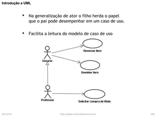 IInnttrroodduuççããoo aa UUMMLL 
 Na generalização de ator o filho herda o papel 
que o pai pode desempenhar em um caso de uso. 
 Facilita a leitura do modelo de caso de uso 
14/12/14 http://www.alvarofpinheiro.eti.br 106 
 