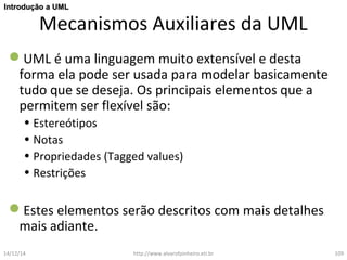 IInnttrroodduuççããoo aa UUMMLL 
Mecanismos Auxiliares da UML 
UML é uma linguagem muito extensível e desta 
forma ela pode ser usada para modelar basicamente 
tudo que se deseja. Os principais elementos que a 
permitem ser flexível são: 
• Estereótipos 
• Notas 
• Propriedades (Tagged values) 
• Restrições 
Estes elementos serão descritos com mais detalhes 
mais adiante. 
14/12/14 http://www.alvarofpinheiro.eti.br 109 
 