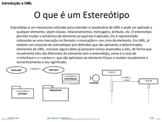 O que é um Estereótipo 
IInnttrroodduuççããoo aa UUMMLL 
Estereótipo é um mecanismo utilizado para estender o vocabulário de UML e pode ser aplicado a 
qualquer elemento, sejam classes, relacionamentos, mensagens, atributo, etc. O estereotipo 
permite mudar a semântica do elemento ao qual ele é aplicado. Ele é representado 
colocando-se uma marcação no formato <<marcação>>, em cima do elemento. Em UML, já 
existem um conjunto de estereótipos pré-definidos que são aplicáveis a determinados 
elementos de UML, inclusive alguns deles já possuem ícones associados a eles, de forma que 
visualmente eles são diferentes do elemento sem o estereótipo, como é o caso de 
<<interface>> e <<actor>>, que são aplicáveis ao elemento Classe e mudam visualmente e 
semanticamente o seu significado. 
14/121/144/12/14 por Álvaro F Phintthpe:i/r/owww.alvarofpinheiro.eti.br 110 110 
 