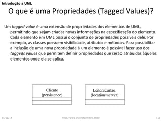 IInnttrroodduuççããoo aa UUMMLL 
O que é uma Propriedades (Tagged Values)? 
Um tagged value é uma extensão de propriedades dos elementos de UML, 
permitindo que sejam criadas novas informações na especificação do elemento. 
Cada elemento em UML possui o conjunto de propriedades possíveis dele. Por 
exemplo, as classes possuem visibilidade, atributos e métodos. Para possibilitar 
a inclusão de uma nova propriedade á um elemento é possível fazer uso dos 
taggeds values que permitem definir propriedades que serão atribuídas àqueles 
elementos onde ela se aplica. 
Cliente 
{persistence} 
LeitoraCartao 
{location=server} 
14/12/14 http://www.alvarofpinheiro.eti.br 112 
