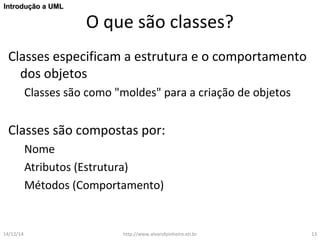 O que são classes? 
IInnttrroodduuççããoo aa UUMMLL 
Classes especificam a estrutura e o comportamento 
dos objetos 
Classes são como "moldes" para a criação de objetos 
Classes são compostas por: 
Nome 
Atributos (Estrutura) 
Métodos (Comportamento) 
14/12/14 http://www.alvarofpinheiro.eti.br 13 
 