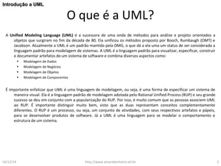 O que é a UML? 
IInnttrroodduuççããoo aa UUMMLL 
A Unified Modeling Language (UML) é a sucessora de uma onda de métodos para análise e projeto orientados a 
objetos que surgiram no fim da década de 80. Ela unificou os métodos proposto por Booch, Rumbaugh (OMT) e 
Jacobson. Atualmente a UML é um padrão mantido pela OMG, o que dá a ela uma um status de ser considerada a 
linguagem padrão para modelagem de sistemas. A UML é a linguagem padrão para visualizar, especificar, construir 
e documentar artefatos de um sistema de software e combina diversos aspectos como: 
• Modelagem de Dados 
• Modelagem de Negócios 
• Modelagem de Objetos 
• Modelagem de Componentes 
É importante enfatizar que UML é uma linguagem de modelagem, ou seja, é uma forma de especificar um sistema de 
maneira visual. Ela é a linguagem padrão de modelagem adotada pelo Rational Unified Process (RUP) e seu grande 
sucesso se deu em conjunto com a popularização do RUP. Por isso, é muito comum que as pessoas associem UML 
ao RUP. É importante distinguir muito bem, visto que as duas representam conceitos complementamente 
diferentes. O RUP é um processo, ou seja, um conjunto de atividades, com seus respectivos artefatos e pápeis, 
para se desenvolver produtos de software. Já a UML é uma linguagem para se modelar o comportamento e 
estrutura de um sistema. 
14/12/14 http://www.alvarofpinheiro.eti.br 2 
 