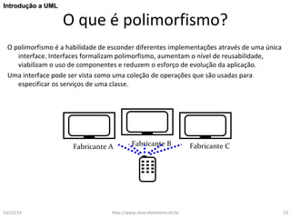 O que é polimorfismo? 
IInnttrroodduuççããoo aa UUMMLL 
O polimorfismo é a habilidade de esconder diferentes implementações através de uma única 
interface. Interfaces formalizam polimorfismo, aumentam o nível de reusabilidade, 
viabilizam o uso de componentes e reduzem o esforço de evolução da aplicação. 
Uma interface pode ser vista como uma coleção de operações que são usadas para 
especificar os serviços de uma classe. 
Fabricante A Fabricante B Fabricante C 
14/12/14 http://www.alvarofpinheiro.eti.br 23 
 