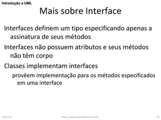 Mais sobre Interface 
IInnttrroodduuççããoo aa UUMMLL 
Interfaces definem um tipo especificando apenas a 
assinatura de seus métodos 
Interfaces não possuem atributos e seus métodos 
não têm corpo 
Classes implementam interfaces 
provêem implementação para os métodos especificados 
em uma interface 
14/12/14 http://www.alvarofpinheiro.eti.br 25 
 