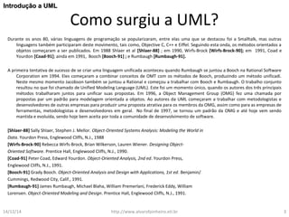 Como surgiu a UML? 
IInnttrroodduuççããoo aa UUMMLL 
Durante os anos 80, várias linguagens de programação se popularizaram, entre elas uma que se destacou foi a Smalltalk, mas outras 
linguagens também participaram deste movimento, tais como, Objective C, C++ e Eiffel. Seguindo esta onda, os métodos orientados a 
objetos começaram a ser publicados. Em 1988 Shlaer et al [Shlaer-88] ; em 1990, Wirfs-Brock [Wirfs-Brock-90]; em 1991, Coad e 
Yourdon [Coad-91]; ainda em 1991, Booch [Booch-91] ; e Rumbaugh [Rumbaugh-91]. 
A primeira tentativa de sucesso de se criar uma linguagem unificada aconteceu quando Rumbaugh se juntou a Booch na Rational Software 
Corporation em 1994. Eles começaram a combinar conceitos de OMT com os métodos de Booch, produzindo um método unificadi. 
Neste mesmo momento Jacobson também se juntou a Rational e começou a trabalhar com Booch e Rumbaugh. O trabalho conjunto 
resultou no que foi chamado de Unified Modeling Language (UML). Este foi um momento único, quando os autores dos três principais 
métodos trabalharam juntos para unificar suas propostas. Em 1996, a Object Management Group (OMG) fez uma chamada por 
propostas par um padrão para modelagem orientada a objetos. Ao autores da UML começaram a trabalhar com metodologistas e 
desenvolvedores de outras empresas para produzir uma proposta atrativa para os membros da OMG, assim como para as empresas de 
ferramentas, metodologistas e desenvolvedores em geral. No final de 1997, se tornou um padrão da OMG e até hoje vem sendo 
mantida e evoluída, sendo hoje bem aceita por toda a comunidade de desenvolvimento de software. 
[Shlaer-88] Sally Shlaer, Stephen J. Mellor. Object-Oriented Systems Analysis: Modeling the World in 
Data. Yourdon Press, Englewood Cliffs, N.J., 1988 
[Wirfs-Brock-90] Rebecca Wirfs-Brock, Brian Wilkerson, Lauren Wiener. Designing Object- 
Oriented Software. Prentice Hall, Englewood Cliffs, N.J., 1990. 
[Coad-91] Peter Coad, Edward Yourdon. Object-Oriented Analysis, 2nd ed. Yourdon Press, 
Englewood Cliffs, N.J., 1991. 
[Booch-91] Grady Booch. Object-Oriented Analysis and Design with Applications, 1st ed. Benjamin/ 
Cummings, Redwood City, Calif., 1991. 
[Rumbaugh-91] James Rumbaugh, Michael Blaha, William Premerlani, Frederick Eddy, William 
Lorensen. Object-Oriented Modeling and Design. Prentice Hall, Englewood Cliffs, N.J., 1991. 
14/12/14 http://www.alvarofpinheiro.eti.br 3 
 