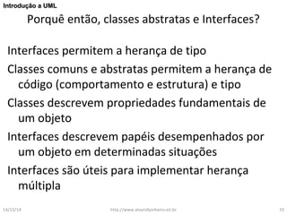 IInnttrroodduuççããoo aa UUMMLL 
Porquê então, classes abstratas e Interfaces? 
Interfaces permitem a herança de tipo 
Classes comuns e abstratas permitem a herança de 
código (comportamento e estrutura) e tipo 
Classes descrevem propriedades fundamentais de 
um objeto 
Interfaces descrevem papéis desempenhados por 
um objeto em determinadas situações 
Interfaces são úteis para implementar herança 
múltipla 
14/12/14 http://www.alvarofpinheiro.eti.br 33 
 