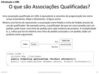 IInnttrroodduuççããoo aa UUMMLL 
O que são Associações Qualificadas? 
Uma associação qualificada em UML é equivalente à conceitos de programação tais como 
arrays associativos, Maps e Dicionários. A figura acima 
Mostra uma forma de representar a associação entre Pedido e Linha de Pedido através do 
uso de qualificador. No exemplo acima, o qualificador diz que em uma conexão com um 
pedido, pode haver uma linha de pedido para cada instância de produto. A multiplicidade 
0..1, indica que há no máximo uma linha de pedido associada a um pedido, dado um 
produto como argumento. 
ccllaassss OOrrddeerr {{ 
pprriivvaattee MMaapp __lliinneeIItteemmss;; 
ppuubblliicc OOrrddeerrLLiinnee ggeettLLiinneeIItteemm ((PPrroodduucctt aaPPrroodduucctt)){{}} 
ppuubblliicc vvooiidd aaddddLLiinneeIItteemm ((NNuummbbeerr aammoouunntt,, PPrroodduucctt ffoorrPPrroodduucctt)){{}} 
}} 
14/12/14 http://www.alvarofpinheiro.eti.br 43 
 