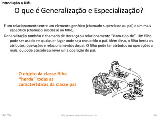IInnttrroodduuççããoo aa UUMMLL 
O que é Generalização e Especialização? 
É um relacionamento entre um elemento genérico (chamado superclasse ou pai) e um mais 
específico (chamado subclasse ou filho). 
Generalização também é chamado de Herança ou relacionamento “é-um-tipo-de”. Um filho 
pode ser usado em qualquer lugar onde seja requerido o pai. Além disso, o filho herda os 
atributos, operações e relacionamentos do pai. O filho pode ter atributos ou operações a 
mais, ou pode até sobrescrever uma operação do pai. 
O objeto da classe filha 
“herda” todas as 
características da classe pai 
14/12/14 http://www.alvarofpinheiro.eti.br 46 
 