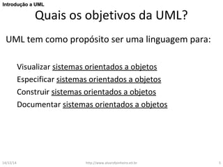 IInnttrroodduuççããoo aa UUMMLL 
Quais os objetivos da UML? 
UML tem como propósito ser uma linguagem para: 
Visualizar sistemas orientados a objetos 
Especificar sistemas orientados a objetos 
Construir sistemas orientados a objetos 
Documentar sistemas orientados a objetos 
14/12/14 http://www.alvarofpinheiro.eti.br 5 
 