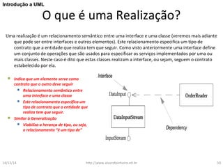 IInnttrroodduuççããoo aa UUMMLL 
O que é uma Realização? 
Uma realização é um relacionamento semântico entre uma interface e uma classe (veremos mais adiante 
que pode ser entre interfaces e outros elementos). Este relacionamento especifica um tipo de 
contrato que a entidade que realiza tem que seguir. Como visto anteriormente uma interface define 
um conjunto de operações que são usados para especificar os serviços implementados por uma ou 
mais classes. Neste caso é dito que estas classes realizam a interface, ou sejam, seguem o contrato 
estabelecido por ela. 
 Indica que um elemento serve como 
contrato que o outro deve seguir 
 Relacionamento semântico entre 
uma interface e uma classe 
 Este relacionamento especifica um 
tipo de contrato que a entidade que 
realiza tem que seguir. 
 Similar à Generalização 
 Viabiliza a herança de tipo, ou seja, 
o relacionamento “é um tipo de” 
14/12/14 http://www.alvarofpinheiro.eti.br 50 
 