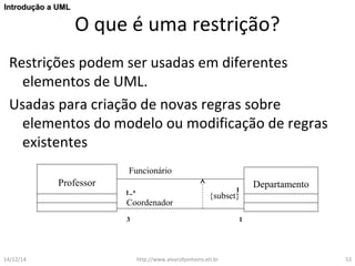 O que é uma restrição? 
IInnttrroodduuççããoo aa UUMMLL 
Restrições podem ser usadas em diferentes 
elementos de UML. 
Usadas para criação de novas regras sobre 
elementos do modelo ou modificação de regras 
existentes 
Funcionário 
Professor Departamento 
1..* 1 
{subset} 
Coordenador 
3 1 
14/12/14 http://www.alvarofpinheiro.eti.br 53 
 