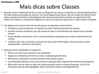 IInnttrroodduuççããoo aa UUMMLL 
Mais dicas sobre Classes 
 Quando estiver modelando lembre-se que um diagrama de classes é somente um representação gráfica 
da visão estática do projeto do sistema. Um único diagrama de classes não será capaz de capturar tudo 
sobre o projeto do sistema. Cada diagrama de classes representará somente um aspecto do visão 
estática do sistema, o conjunto de diagramas é que será capaz de representar a visão estática completa. 
 Um diagrama de classes bem estruturado possui as seguintes características: 
• É focado na comunicação de um aspecto da visão estática do projeto do sistema. 
• Contém somente elementos que são essenciais para o entendimento do aspecto que se deseja 
mostrar. 
• Provê detalhes consistentes com o nível de detalhes apropriado para o bom entendimento do 
mesmo. 
• Também não é tão minimalista ao ponto de não prover informações suficientes para o leitor 
compreender a semântica do mesmo. 
 Quando estiver modelando um diagrama: 
• Dê-lhe um nome que comunica o seu propósito 
• Organize os elementos de forma a evitar o sobreposição de linhas. 
• Mantenha os elementos semanticamente relacionados juntos; 
• Use Anotações (Notes) e cores para chamar a atenção sobre importante elementos do diagrama. 
• Não tente mostrar todos os tipos de relacionamentos entre as classes (Exemplo, se já há um 
relacionamento do tipo Agregação, não é necessário colocar uma dependência). 
14/12/14 http://www.alvarofpinheiro.eti.br 56 
 