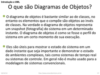 IInnttrroodduuççããoo aa UUMMLL 
O que são Diagramas de Objetos? 
O diagrama de objetos é bastante similar ao de classes, no 
entanto os elementos que o compõe são objetos ao invés 
de classes. Na verdade o diagrama de objetos representa 
um snapshot (fotografia) do sistema em um determinado 
instante. O diagrama de objetos é como se fosse o perfil do 
sistema em um certo momento de sua execução. 
Eles são úteis para mostrar o estado do sistema em um 
dado instante que seja importante e demonstrar o estado 
de ambientes complexos, tais como sistemas de tempo real 
ou sistemas de controle. Em geral não é muito usado para a 
modelagem de sistemas convencionais. 
14/12/14 http://www.alvarofpinheiro.eti.br 57 
 