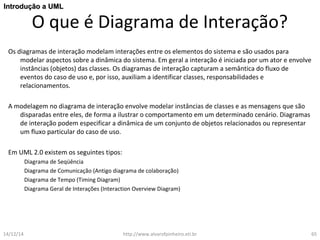 IInnttrroodduuççããoo aa UUMMLL 
O que é Diagrama de Interação? 
Os diagramas de interação modelam interações entre os elementos do sistema e são usados para 
modelar aspectos sobre a dinâmica do sistema. Em geral a interação é iniciada por um ator e envolve 
instâncias (objetos) das classes. Os diagramas de interação capturam a semântica do fluxo de 
eventos do caso de uso e, por isso, auxiliam a identificar classes, responsabilidades e 
relacionamentos. 
A modelagem no diagrama de interação envolve modelar instâncias de classes e as mensagens que são 
disparadas entre eles, de forma a ilustrar o comportamento em um determinado cenário. Diagramas 
de interação podem especificar a dinâmica de um conjunto de objetos relacionados ou representar 
um fluxo particular do caso de uso. 
Em UML 2.0 existem os seguintes tipos: 
Diagrama de Seqüência 
Diagrama de Comunicação (Antigo diagrama de colaboração) 
Diagrama de Tempo (Timing Diagram) 
Diagrama Geral de Interações (Interaction Overview Diagram) 
14/12/14 http://www.alvarofpinheiro.eti.br 65 
 