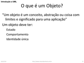 O que é um Objeto? 
IInnttrroodduuççããoo aa UUMMLL 
“Um objeto é um conceito, abstração ou coisa com 
limites e significado para uma aplicação” 
Um objeto deve ter: 
Estado 
Comportamento 
Identidade única 
14/12/14 http://www.alvarofpinheiro.eti.br 8 
 