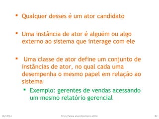  Qualquer desses é um ator candidato 
 Uma instância de ator é alguém ou algo 
externo ao sistema que interage com ele 
 Uma classe de ator define um conjunto de 
instâncias de ator, no qual cada uma 
desempenha o mesmo papel em relação ao 
sistema 
 Exemplo: gerentes de vendas acessando 
um mesmo relatório gerencial 
14/12/14 http://www.alvarofpinheiro.eti.br 82 
 