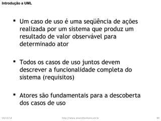 IInnttrroodduuççããoo aa UUMMLL 
 Um caso de uso é uma seqüência de ações 
realizada por um sistema que produz um 
resultado de valor observável para 
determinado ator 
 Todos os casos de uso juntos devem 
descrever a funcionalidade completa do 
sistema (requisitos) 
 Atores são fundamentais para a descoberta 
dos casos de uso 
14/12/14 http://www.alvarofpinheiro.eti.br 84 
 