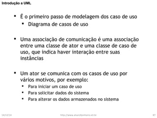 IInnttrroodduuççããoo aa UUMMLL 
 É o primeiro passo de modelagem dos caso de uso 
 Diagrama de casos de uso 
 Uma associação de comunicação é uma associação 
entre uma classe de ator e uma classe de caso de 
uso, que indica haver interação entre suas 
instâncias 
 Um ator se comunica com os casos de uso por 
vários motivos, por exemplo: 
 Para iniciar um caso de uso 
 Para solicitar dados do sistema 
 Para alterar os dados armazenados no sistema 
14/12/14 http://www.alvarofpinheiro.eti.br 87 
 
