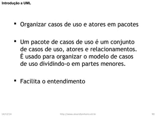 IInnttrroodduuççããoo aa UUMMLL 
 Organizar casos de uso e atores em pacotes 
 Um pacote de casos de uso é um conjunto 
de casos de uso, atores e relacionamentos. 
É usado para organizar o modelo de casos 
de uso dividindo-o em partes menores. 
 Facilita o entendimento 
14/12/14 http://www.alvarofpinheiro.eti.br 90 
 