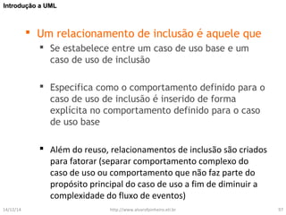 IInnttrroodduuççããoo aa UUMMLL 
 Um relacionamento de inclusão é aquele que 
 Se estabelece entre um caso de uso base e um 
caso de uso de inclusão 
 Especifica como o comportamento definido para o 
caso de uso de inclusão é inserido de forma 
explícita no comportamento definido para o caso 
de uso base 
 Além do reuso, relacionamentos de inclusão são criados 
para fatorar (separar comportamento complexo do 
caso de uso ou comportamento que não faz parte do 
propósito principal do caso de uso a fim de diminuir a 
complexidade do fluxo de eventos) 
14/12/14 http://www.alvarofpinheiro.eti.br 97 
 