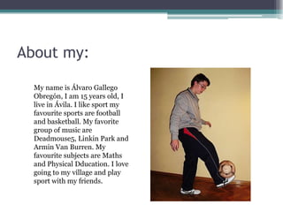 About my:
My name is Álvaro Gallego
Obregón, I am 15 years old, I
live in Ávila. I like sport my
favourite sports are football
and basketball. My favorite
group of music are
Deadmouse5, Linkin Park and
Armin Van Burren. My
favourite subjects are Maths
and Physical Dducation. I love
going to my village and play
sport with my friends.

 