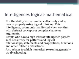 Intelligences logical-mathematical
It is the ability to use numbers effectively and to
reason properly using logical thinking. This
intelligence, commonly manifested when working
with abstract concepts or complex character
arguments.
People who have a high level of intelligence possess
such sensitivity for patterns and logical
relationships, statements and propositions, functions
and other related abstractions.
Also relates to a high numerical reasoning generally
troubleshooting.

 