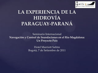 LA EXPERIENCIA DE LA
HIDROVÍA
PARAGUAY-PARANÁ
Seminario Internacional
Navegación y Control de Inundaciones en el Río Magdalena:
Un Proyecto País
Hotel Marriott Salitre
Bogotá, 7 de Setiembre de 2011
 
