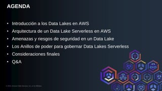 © 2023, Amazon Web Services, Inc. or its Affiliates.
AGENDA
• Introducción a los Data Lakes en AWS
• Arquitectura de un Data Lake Serverless en AWS
• Amenazas y riesgos de seguridad en un Data Lake
• Los Anillos de poder para gobernar Data Lakes Serverless
• Consideraciones finales
• Q&A
 