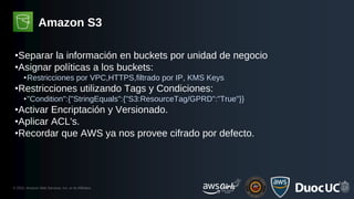 © 2023, Amazon Web Services, Inc. or its Affiliates.
Amazon S3
•Separar la información en buckets por unidad de negocio
•Asignar políticas a los buckets:
•Restricciones por VPC,HTTPS,filtrado por IP, KMS Keys
•Restricciones utilizando Tags y Condiciones:
•"Condition":{"StringEquals":{"S3:ResourceTag/GPRD":"True"}}
•Activar Encriptación y Versionado.
•Aplicar ACL's.
•Recordar que AWS ya nos provee cifrado por defecto.
 