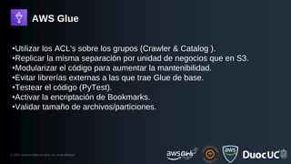 © 2023, Amazon Web Services, Inc. or its Affiliates.
AWS Glue
•Utilizar los ACL's sobre los grupos (Crawler & Catalog ).
•Replicar la misma separación por unidad de negocios que en S3.
•Modularizar el código para aumentar la mantenibilidad.
•Evitar librerías externas a las que trae Glue de base.
•Testear el código (PyTest).
•Activar la encriptación de Bookmarks.
•Validar tamaño de archivos/particiones.
 