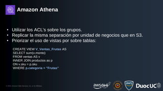 © 2023, Amazon Web Services, Inc. or its Affiliates.
Amazon Athena
• Utilizar los ACL's sobre los grupos.
• Replicar la misma separación por unidad de negocios que en S3.
• Priorizar el uso de vistas por sobre tablas:
CREATE VIEW V_Ventas_Frutas AS
SELECT sum(v.monto)
FROM ventas AS v
INNER JOIN productos as p
ON v.sku = p.sku
WHERE p.categoria = "Frutas"
 