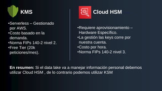 KMS
•Serverless – Gestionado
por AWS.
•Costo basado en la
demanda.
•Norma FIPs 140-2 nivel 2.
•Free Tier (20k
peticiones/mes).
Cloud HSM HSM
•Requiere aprovisionamiento –
Hardware Específico.
•La gestión las keys corre por
nuestra cuenta.
•Costo por hora.
•Norma FIPs 140-2 nivel 3.
En resumen: Si el data lake va a manejar información personal debemos
utilizar Cloud HSM , de lo contrario podemos utilizar KSM
 