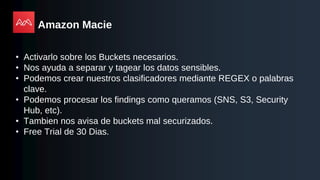 Amazon Macie
• Activarlo sobre los Buckets necesarios.
• Nos ayuda a separar y tagear los datos sensibles.
• Podemos crear nuestros clasificadores mediante REGEX o palabras
clave.
• Podemos procesar los findings como queramos (SNS, S3, Security
Hub, etc).
• Tambien nos avisa de buckets mal securizados.
• Free Trial de 30 Dias.
 