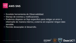© 2023, Amazon Web Services, Inc. or its Affiliates.
AWS SNS
• Excelete herramienta de Observabilidad.
• Manejo de eventos y notificaciones.
• Podemos disparar un flujo especifico para mitigar un error o
informarlo de manera interna y externa sin exponer ningun dato
sensible.
• Permite desacoplar el desarrollo.
 