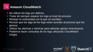 © 2023, Amazon Web Services, Inc. or its Affiliates.
Amazon CloudWatch
• No utilizar los logs por defecto.
• Tratar de siempre separar los logs al nivel de proceso.
• Manejar la verbosidad con la que se escriben.
• Revisar que los tags de los logs esten acordes al proceso que los
genera.
• Utilizar las alarmas y metricas para detectar gastos innecesarios.
• Podemos hacer consultas de los logs utilizando CloudWatch
Insight.
 