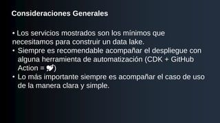 Consideraciones Generales
• Los servicios mostrados son los mínimos que
necesitamos para construir un data lake.
• Siempre es recomendable acompañar el despliegue con
alguna herramienta de automatización (CDK + GitHub
Action = 💘)
• Lo más importante siempre es acompañar el caso de uso
de la manera clara y simple.
 