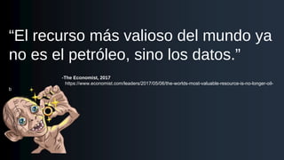 “El recurso más valioso del mundo ya
no es el petróleo, sino los datos.”
-The Economist, 2017
https://www.economist.com/leaders/2017/05/06/the-worlds-most-valuable-resource-is-no-longer-oil-
b
 
