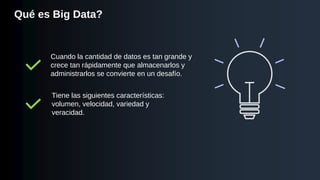 Qué es Big Data?
Cuando la cantidad de datos es tan grande y
crece tan rápidamente que almacenarlos y
administrarlos se convierte en un desafío.
Tiene las siguientes características:
volumen, velocidad, variedad y
veracidad.
 
