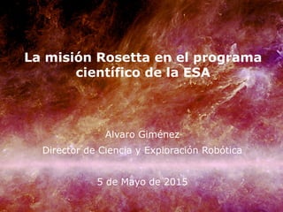 La misión Rosetta en el programa
científico de la ESA
Alvaro Giménez
Director de Ciencia y Exploración Robótica
5 de Mayo de 2015
 