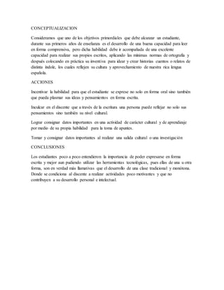 CONCEPTUALIZACION
Consideramos que uno de los objetivos primordiales que debe alcanzar un estudiante,
durante sus primeros años de enseñanza es el desarrollo de una buena capacidad para leer
en forma comprensiva, pero dicha habilidad debe ir acompañada de una excelente
capacidad para realizar sus propios escritos, aplicando las mínimas normas de ortografía y
después colocando en práctica su inventiva para idear y crear historias cuentos o relatos de
distinta índole, los cuales reflejen su cultura y aprovechamiento de nuestra rica lengua
española.
ACCIONES
Incentivar la habilidad para que el estudiante se exprese no solo en forma oral sino también
que pueda plasmar sus ideas y pensamientos en forma escrita.
Inculcar en el discente que a través de la escritura una persona puede reflejar no solo sus
pensamientos sino también su nivel cultural.
Lograr consignar datos importantes en una actividad de carácter cultural y de aprendizaje
por medio de su propia habilidad para la toma de apuntes.
Tomar y consignar datos importantes al realizar una salida cultural o una investigación
CONCLUSIONES
Los estudiantes poco a poco entendieron la importancia de poder expresarse en forma
escrita y mejor aun pudiendo utilizar las herramientas tecnológicas, pues ellas de una u otra
forma, son en verdad más llamativas que el desarrollo de una clase tradicional y monótona.
Donde se condiciona al discente a realizar actividades poco motivantes y que no
contribuyen a su desarrollo personal e intelectual.
 