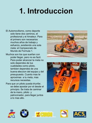 1. IntroduccionEl Automovilismo, como deporte solo tiene dos caminos, el profesional y el Amateur. Para el primero son necesarios muchos años de trabajo y esfuerzo, existiendo una sola meta: el Campeonato de Mundo de Formula 1.Muchos son los que sueñan con poder llegar, pero no es facil. Para poder alcanzar la meta no solo dependes de tus cualidades como piloto, tambien dependes de una buena eleccion del equipo y del presupuesto. Cuanto mas te aproximas  a tu meta, mas recursos necesitas.Para que un piloto pueda triunfar, se debe apostar por el desde el principio. Se trata de caminar de la mano, piloto  y patrocinador, para llegar juntos a lo mas alto.