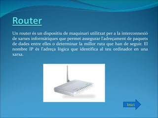 Un router és un dispositiu de maquinari utilitzat per a la interconnexió
de xarxes informàtiques que permet assegurar l'adreçament de paquets
de dades entre elles o determinar la millor ruta que han de seguir. El
nombre IP és l'adreça lògica que identifica al teu ordinador en una
xarxa.




                                                            Inici
 