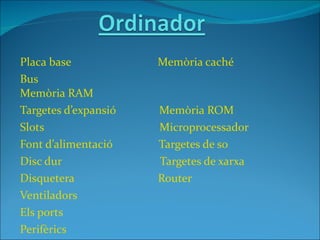 Placa base            Memòria caché
Bus
Memòria RAM
Targetes d’expansió   Memòria ROM
Slots                 Microprocessador
Font d’alimentació    Targetes de so
Disc dur              Targetes de xarxa
Disquetera            Router
Ventiladors
Els ports
Perifèrics
 