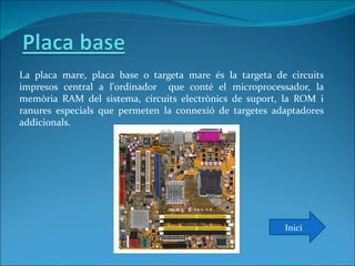 La placa mare, placa base o targeta mare és la targeta de circuits
impresos central a l'ordinador que conté el microprocessador, la
memòria RAM del sistema, circuits electrònics de suport, la ROM i
ranures especials que permeten la connexió de targetes adaptadores
addicionals.




                                                         Inici
 
