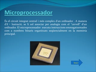És el circuit integrat central i més complex d'un ordinador . A manera
d'il • lustració, se li sol associar per analogia com el "cervell" d'un
ordinador. El microprocessador executa instruccions emmagatzemades
com a nombres binaris organitzats seqüencialment en la memòria
principal.




                                                           Inici
 