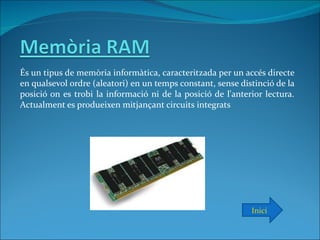 És un tipus de memòria informàtica, caracteritzada per un accés directe
en qualsevol ordre (aleatori) en un temps constant, sense distinció de la
posició on es trobi la informació ni de la posició de l'anterior lectura.
Actualment es produeixen mitjançant circuits integrats




                                                             Inici
 