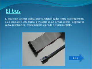 El bus és un sistema digital que transfereix dades entre els components
d'un ordinador. Està format per cables en un circuit imprès , dispositius
com a resistències i condensadors a més de circuits integrats.




                                                               Inici
 
